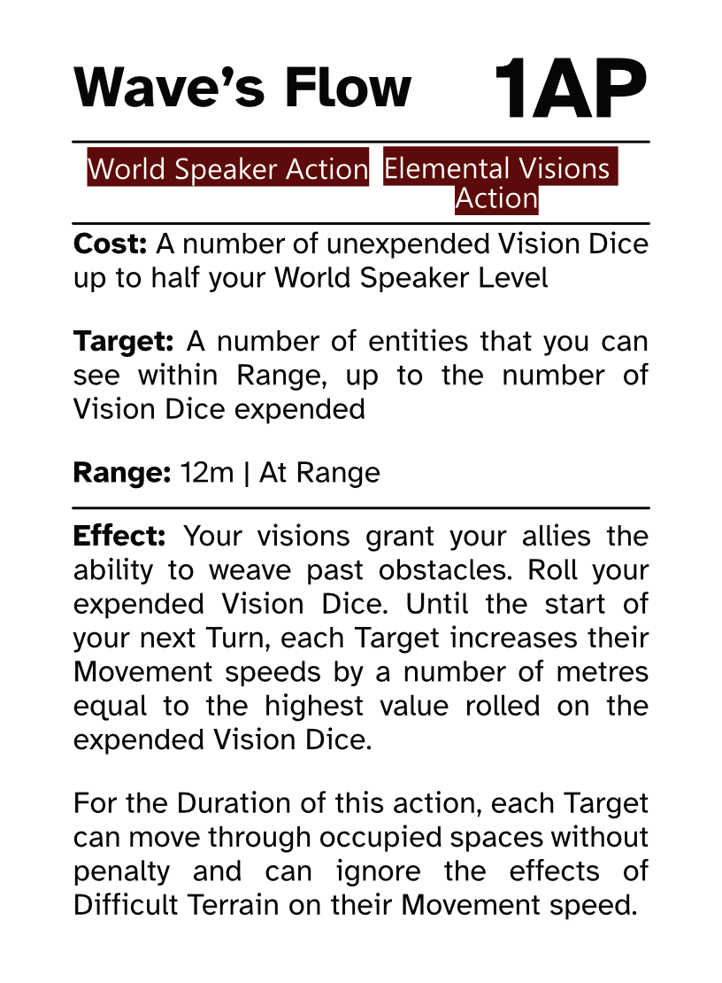 World Speaker Action Card (Elemental Visions Action) Wave’s Flow AP Cost: 1AP Cost: A number of unexpended Vision Dice up to half your World Speaker Level Target: A number of entities that you can see within Range, up to the number of Vision Dice expended Range: 12m | At Range Effect: Your visions grant your allies the ability to weave past obstacles. Roll your expended Vision Dice. Until the start of your next Turn, each Target increases their Movement speeds by a number of metres equal to the highest value rolled on the expended Vision Dice. For the Duration of this action, each Target can move through occupied spaces without penalty and can ignore the effects of Difficult Terrain on their Movement speed.
